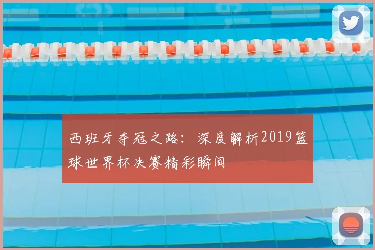 西班牙夺冠之路：深度解析2019篮球世界杯决赛精彩瞬间