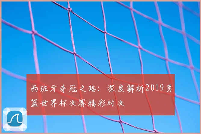 西班牙夺冠之路：深度解析2019男篮世界杯决赛精彩对决