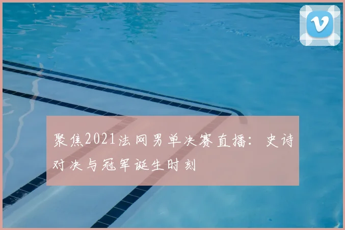 聚焦2021法网男单决赛直播：史诗对决与冠军诞生时刻