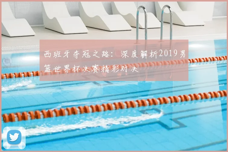 西班牙夺冠之路：深度解析2019男篮世界杯决赛精彩对决