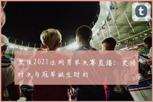 聚焦2021法网男单决赛直播：史诗对决与冠军诞生时刻